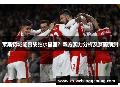 莱斯特城能否战胜水晶宫?双方实力分析及赛前预测 莱斯特城能否战胜水晶宫?双方实力分析及赛前预测