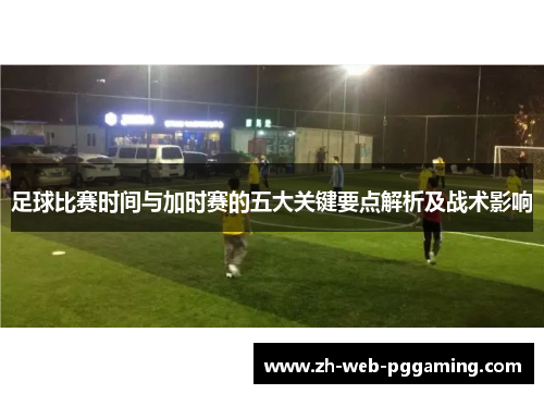 足球比赛时间与加时赛的五大关键要点解析及战术影响
