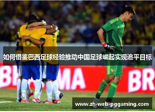 如何借鉴巴西足球经验推动中国足球崛起实现追平目标 如何借鉴巴西足球经验推动中国足球崛起实现追平目标