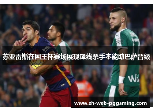 苏亚雷斯在国王杯赛场展现锋线杀手本能助巴萨晋级 苏亚雷斯在国王杯赛场展现锋线杀手本能助巴萨晋级