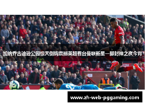 加纳乔古迪逊公园惊天倒钩震撼英超看台曼联新星一脚封神之夜今宵 加纳乔古迪逊公园惊天倒钩震撼英超看台曼联新星一脚封神之夜今宵