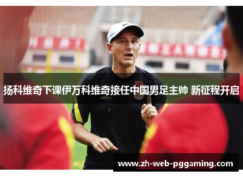 扬科维奇下课伊万科维奇接任中国男足主帅 新征程开启