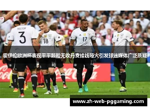 霍伊伦欧洲杯表现平平颗粒无收丹麦锋线哑火引发球迷媒体广泛质疑