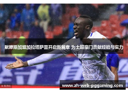 默滕斯加盟加拉塔萨雷开启新篇章 为土超豪门贡献经验与实力
